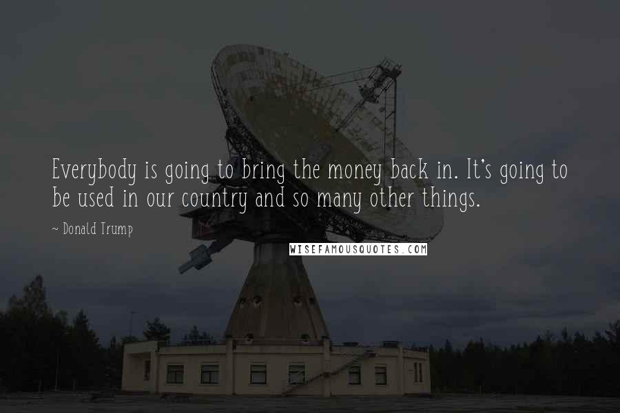 Donald Trump Quotes: Everybody is going to bring the money back in. It's going to be used in our country and so many other things.