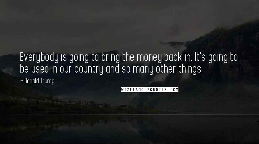 Donald Trump Quotes: Everybody is going to bring the money back in. It's going to be used in our country and so many other things.