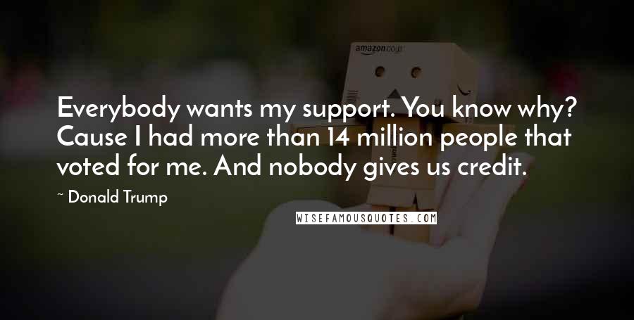 Donald Trump Quotes: Everybody wants my support. You know why? Cause I had more than 14 million people that voted for me. And nobody gives us credit.