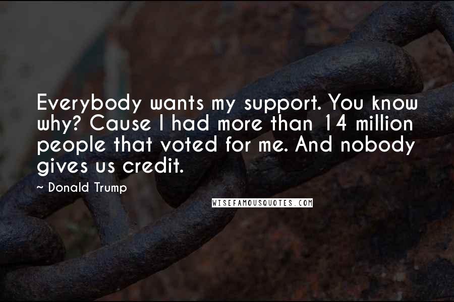 Donald Trump Quotes: Everybody wants my support. You know why? Cause I had more than 14 million people that voted for me. And nobody gives us credit.