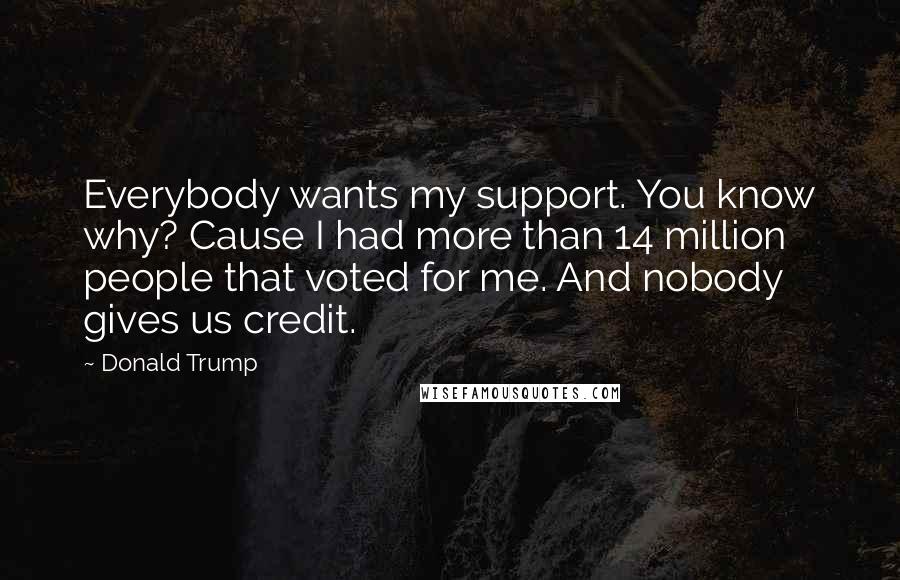 Donald Trump Quotes: Everybody wants my support. You know why? Cause I had more than 14 million people that voted for me. And nobody gives us credit.