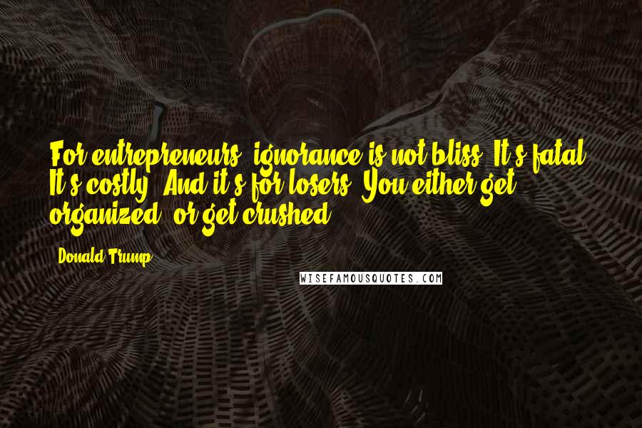 Donald Trump Quotes: For entrepreneurs, ignorance is not bliss. It's fatal. It's costly. And it's for losers. You either get organized, or get crushed.