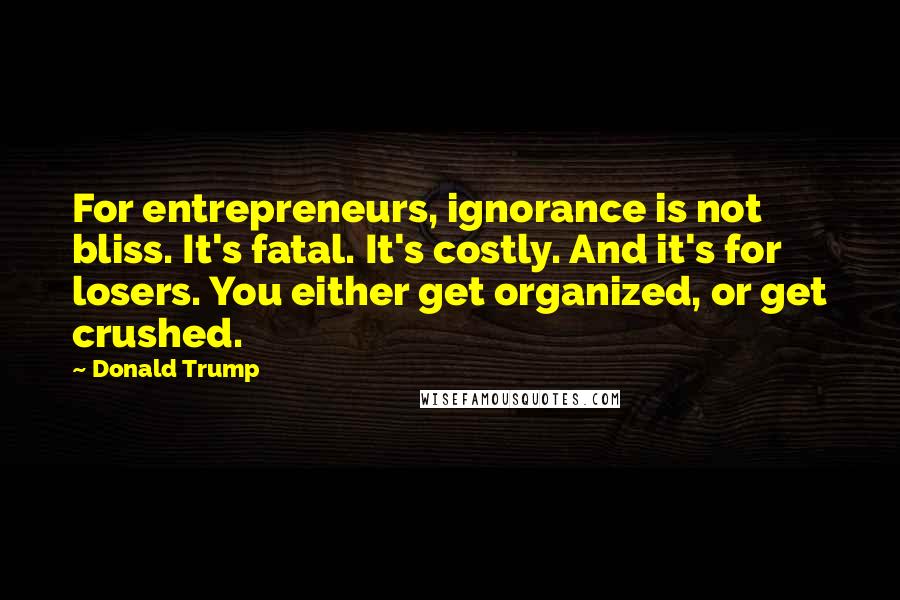 Donald Trump Quotes: For entrepreneurs, ignorance is not bliss. It's fatal. It's costly. And it's for losers. You either get organized, or get crushed.