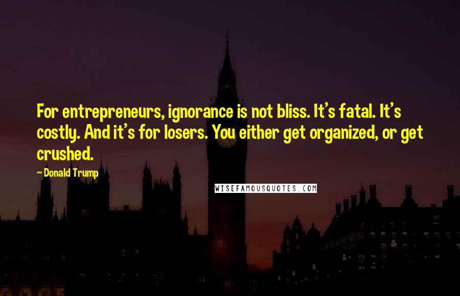 Donald Trump Quotes: For entrepreneurs, ignorance is not bliss. It's fatal. It's costly. And it's for losers. You either get organized, or get crushed.
