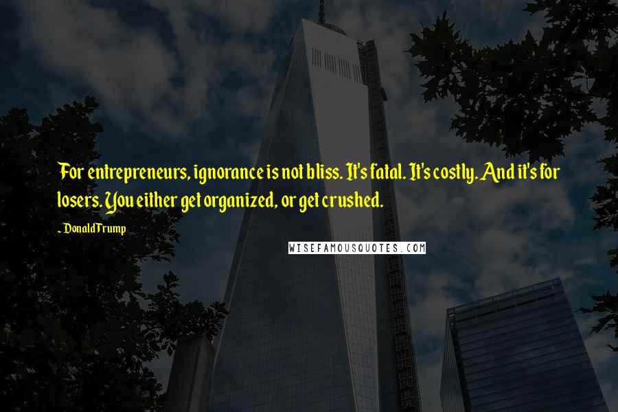 Donald Trump Quotes: For entrepreneurs, ignorance is not bliss. It's fatal. It's costly. And it's for losers. You either get organized, or get crushed.