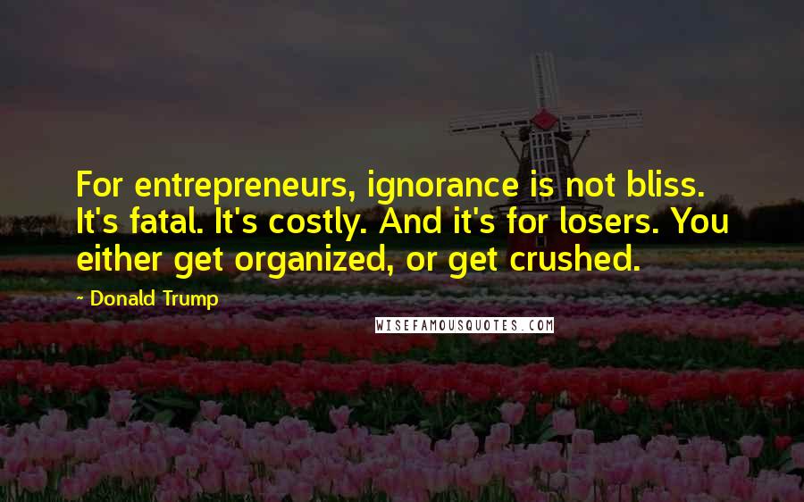 Donald Trump Quotes: For entrepreneurs, ignorance is not bliss. It's fatal. It's costly. And it's for losers. You either get organized, or get crushed.