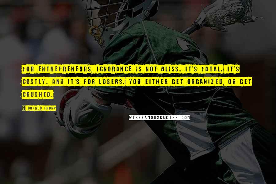 Donald Trump Quotes: For entrepreneurs, ignorance is not bliss. It's fatal. It's costly. And it's for losers. You either get organized, or get crushed.