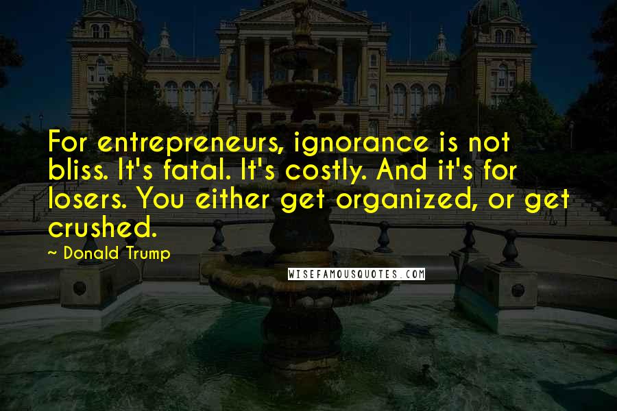 Donald Trump Quotes: For entrepreneurs, ignorance is not bliss. It's fatal. It's costly. And it's for losers. You either get organized, or get crushed.