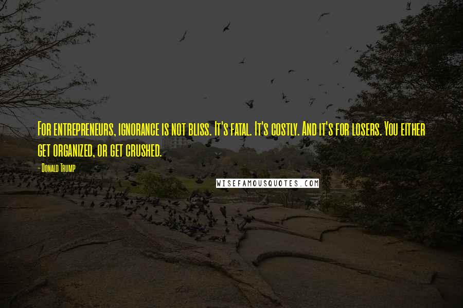 Donald Trump Quotes: For entrepreneurs, ignorance is not bliss. It's fatal. It's costly. And it's for losers. You either get organized, or get crushed.