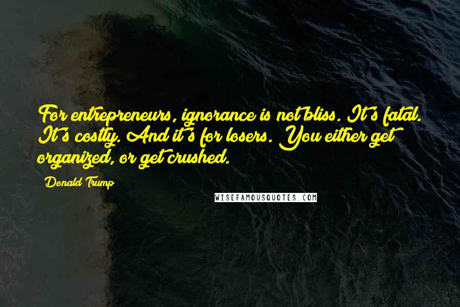Donald Trump Quotes: For entrepreneurs, ignorance is not bliss. It's fatal. It's costly. And it's for losers. You either get organized, or get crushed.