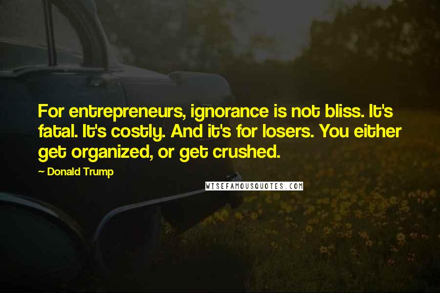 Donald Trump Quotes: For entrepreneurs, ignorance is not bliss. It's fatal. It's costly. And it's for losers. You either get organized, or get crushed.