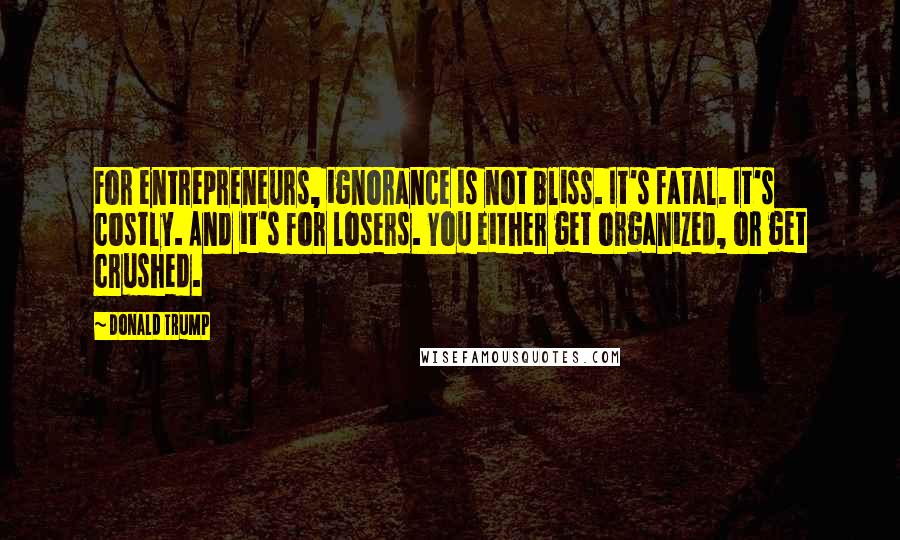 Donald Trump Quotes: For entrepreneurs, ignorance is not bliss. It's fatal. It's costly. And it's for losers. You either get organized, or get crushed.