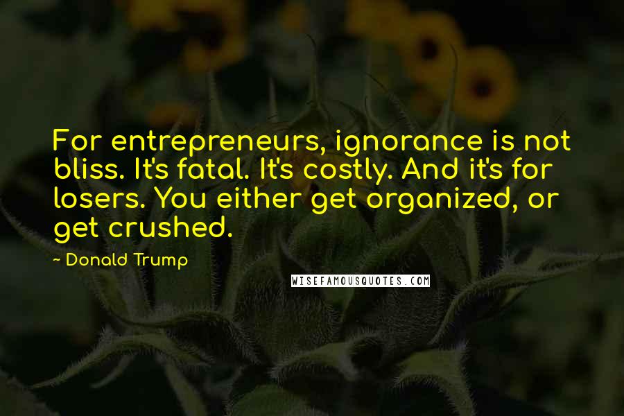 Donald Trump Quotes: For entrepreneurs, ignorance is not bliss. It's fatal. It's costly. And it's for losers. You either get organized, or get crushed.