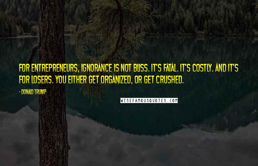 Donald Trump Quotes: For entrepreneurs, ignorance is not bliss. It's fatal. It's costly. And it's for losers. You either get organized, or get crushed.