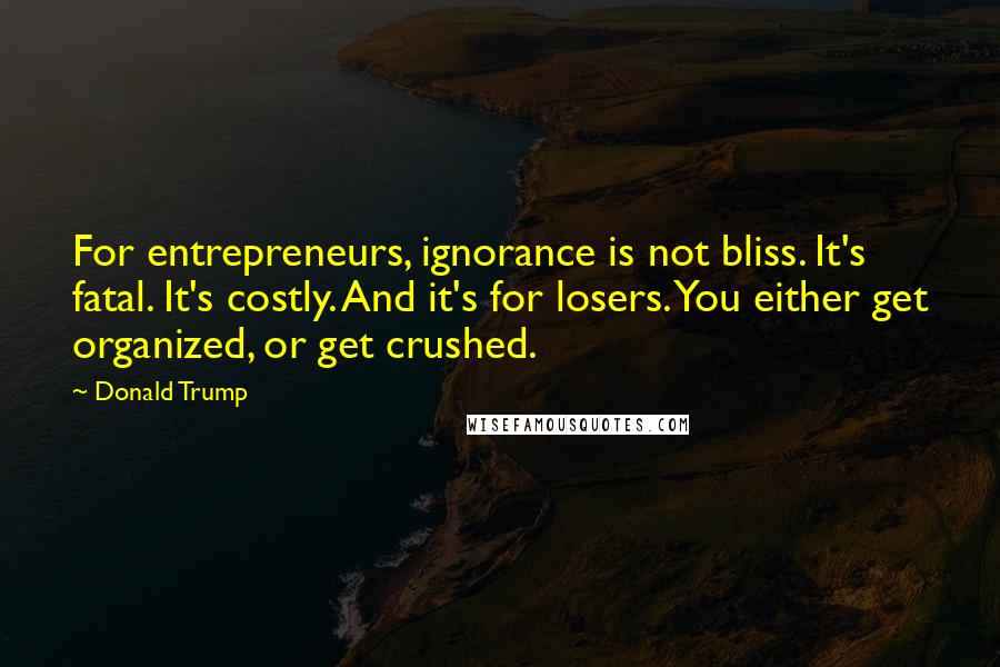 Donald Trump Quotes: For entrepreneurs, ignorance is not bliss. It's fatal. It's costly. And it's for losers. You either get organized, or get crushed.