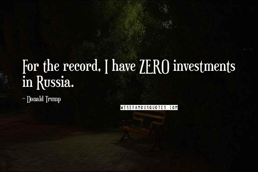Donald Trump Quotes: For the record, I have ZERO investments in Russia.