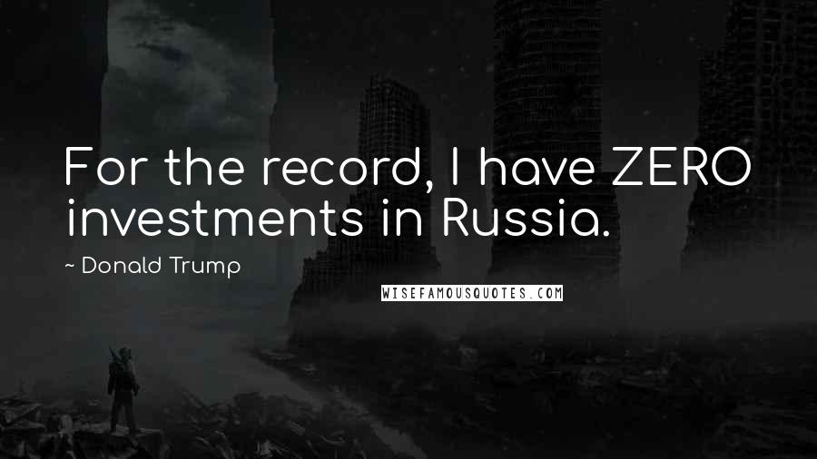 Donald Trump Quotes: For the record, I have ZERO investments in Russia.