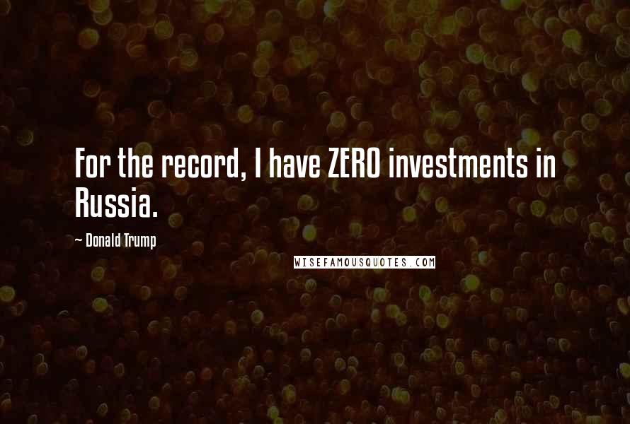 Donald Trump Quotes: For the record, I have ZERO investments in Russia.