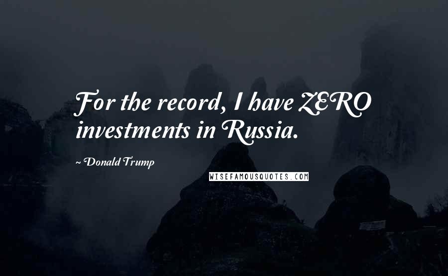 Donald Trump Quotes: For the record, I have ZERO investments in Russia.