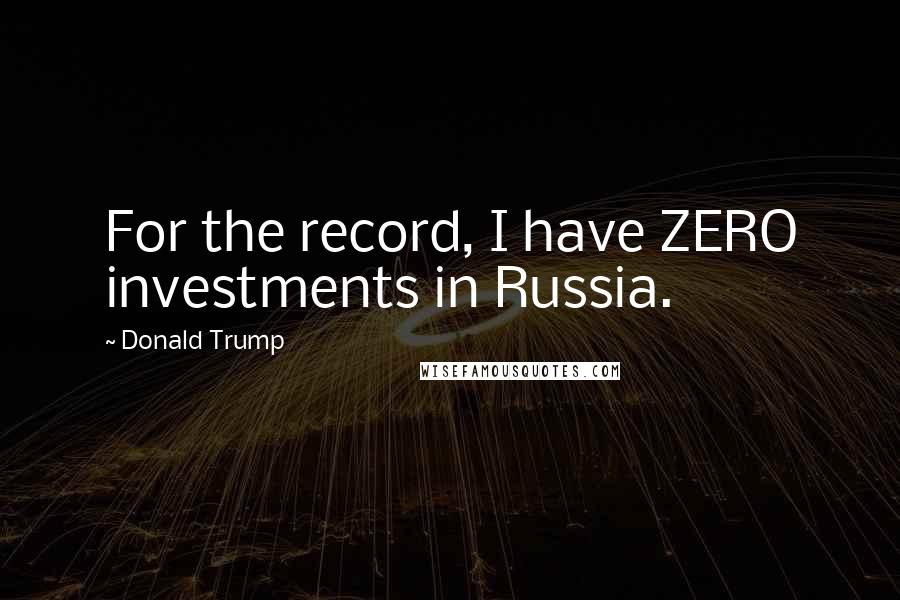 Donald Trump Quotes: For the record, I have ZERO investments in Russia.