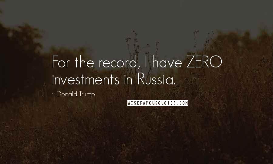 Donald Trump Quotes: For the record, I have ZERO investments in Russia.