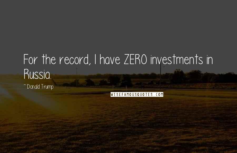 Donald Trump Quotes: For the record, I have ZERO investments in Russia.