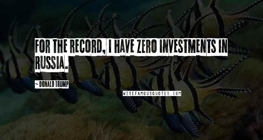 Donald Trump Quotes: For the record, I have ZERO investments in Russia.