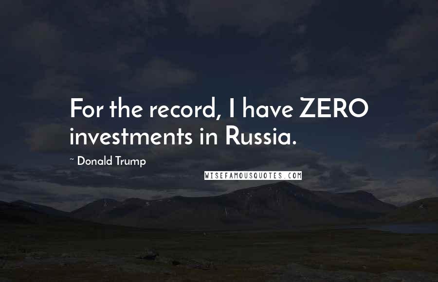 Donald Trump Quotes: For the record, I have ZERO investments in Russia.