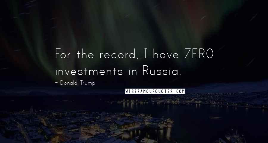 Donald Trump Quotes: For the record, I have ZERO investments in Russia.