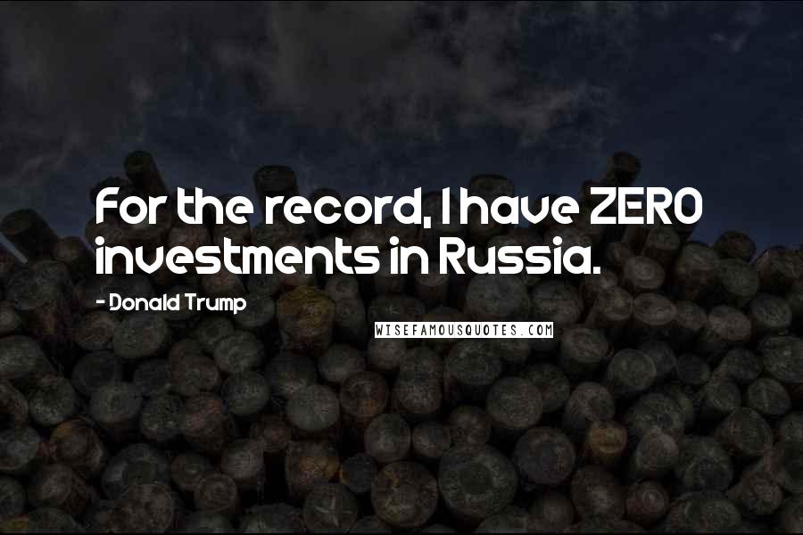 Donald Trump Quotes: For the record, I have ZERO investments in Russia.