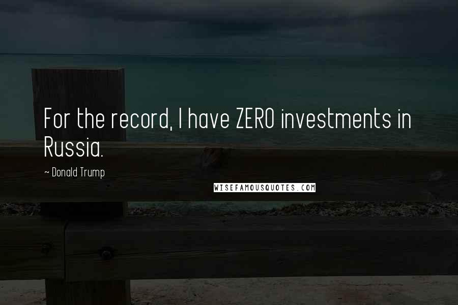 Donald Trump Quotes: For the record, I have ZERO investments in Russia.