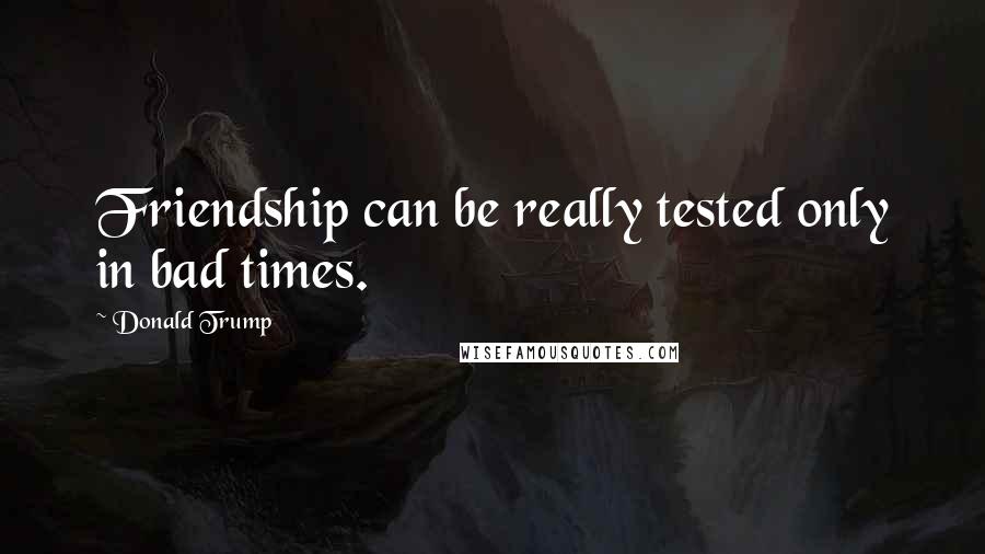 Donald Trump Quotes: Friendship can be really tested only in bad times.