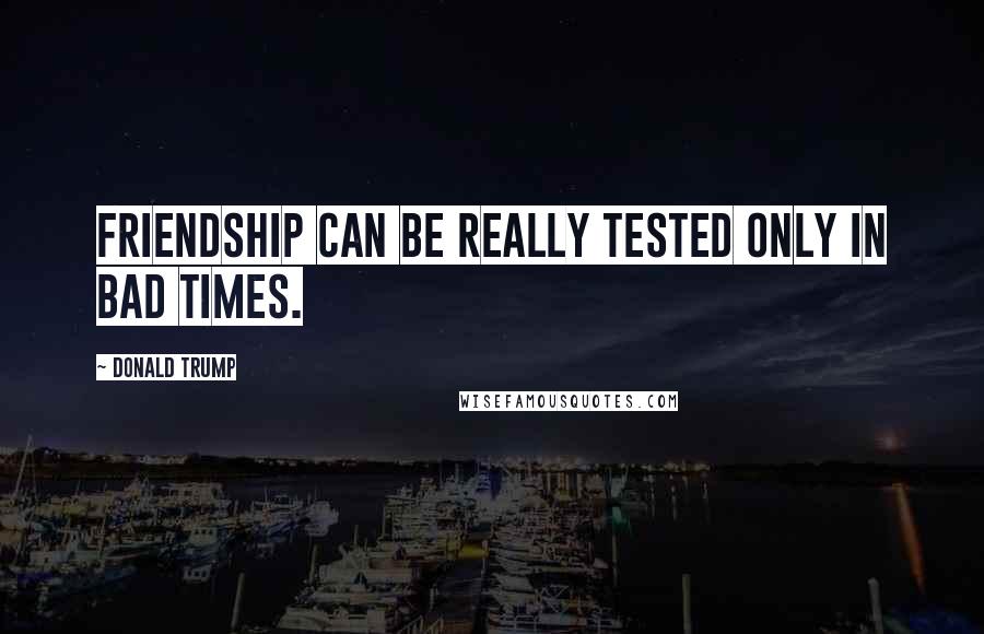 Donald Trump Quotes: Friendship can be really tested only in bad times.