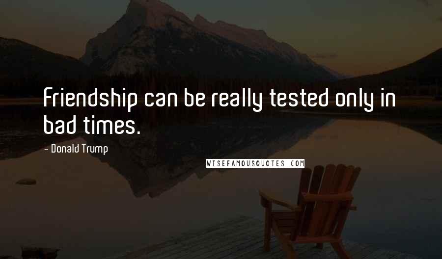 Donald Trump Quotes: Friendship can be really tested only in bad times.
