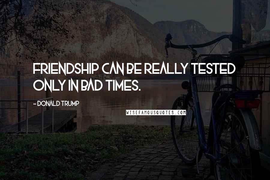 Donald Trump Quotes: Friendship can be really tested only in bad times.