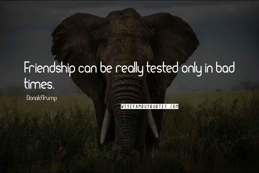 Donald Trump Quotes: Friendship can be really tested only in bad times.