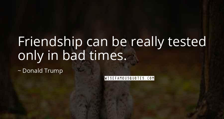 Donald Trump Quotes: Friendship can be really tested only in bad times.
