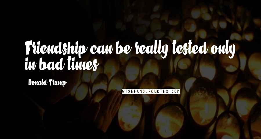 Donald Trump Quotes: Friendship can be really tested only in bad times.