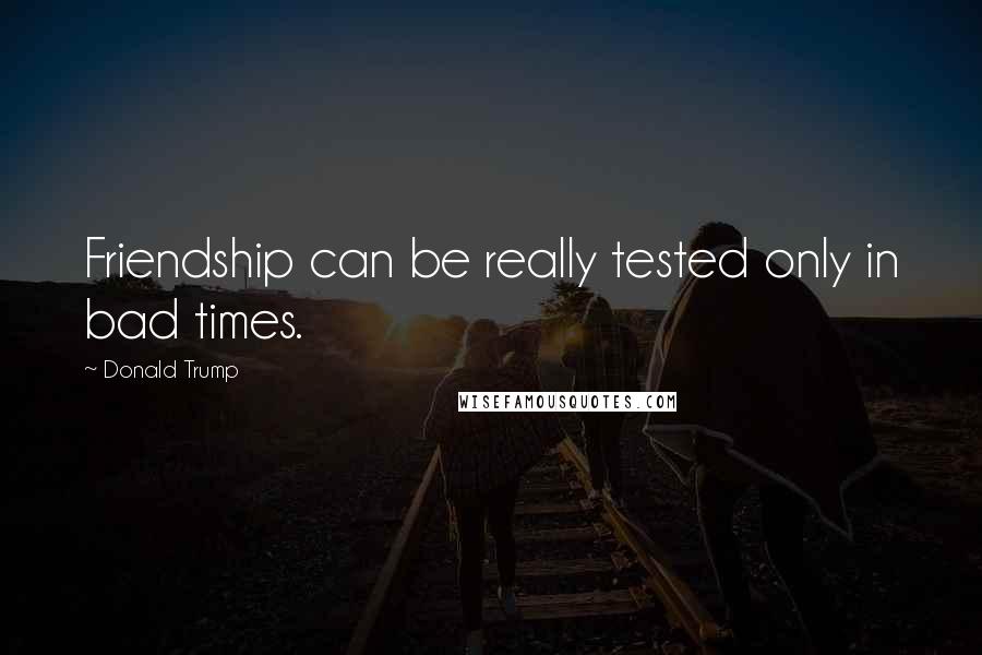 Donald Trump Quotes: Friendship can be really tested only in bad times.