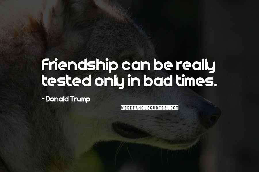 Donald Trump Quotes: Friendship can be really tested only in bad times.