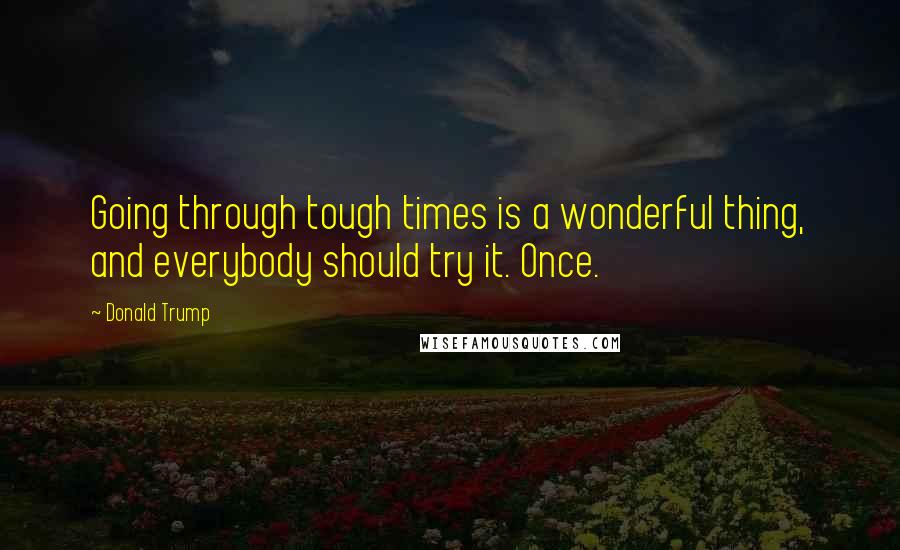 Donald Trump Quotes: Going through tough times is a wonderful thing, and everybody should try it. Once.