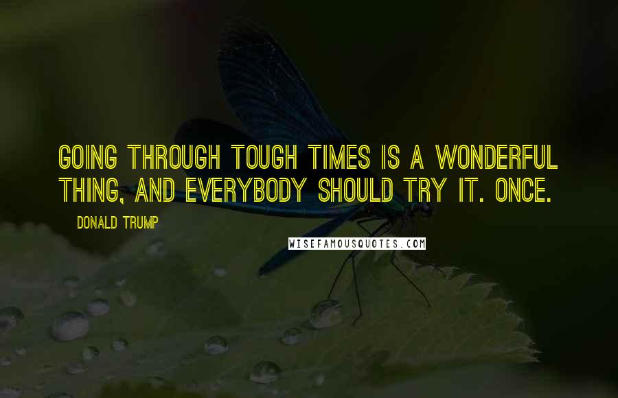 Donald Trump Quotes: Going through tough times is a wonderful thing, and everybody should try it. Once.