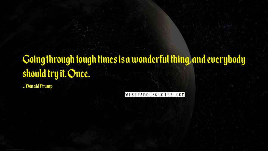 Donald Trump Quotes: Going through tough times is a wonderful thing, and everybody should try it. Once.