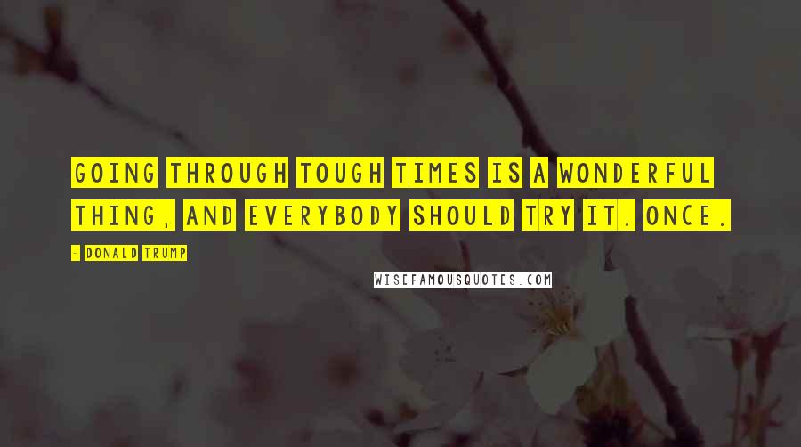 Donald Trump Quotes: Going through tough times is a wonderful thing, and everybody should try it. Once.