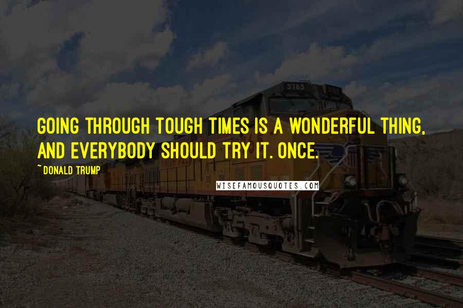 Donald Trump Quotes: Going through tough times is a wonderful thing, and everybody should try it. Once.