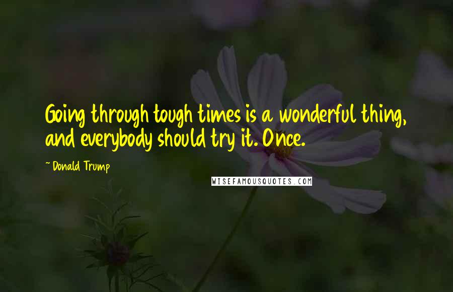 Donald Trump Quotes: Going through tough times is a wonderful thing, and everybody should try it. Once.