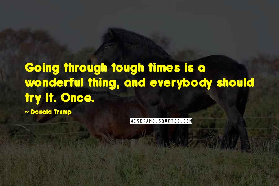 Donald Trump Quotes: Going through tough times is a wonderful thing, and everybody should try it. Once.