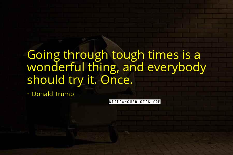 Donald Trump Quotes: Going through tough times is a wonderful thing, and everybody should try it. Once.