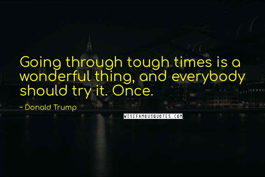 Donald Trump Quotes: Going through tough times is a wonderful thing, and everybody should try it. Once.