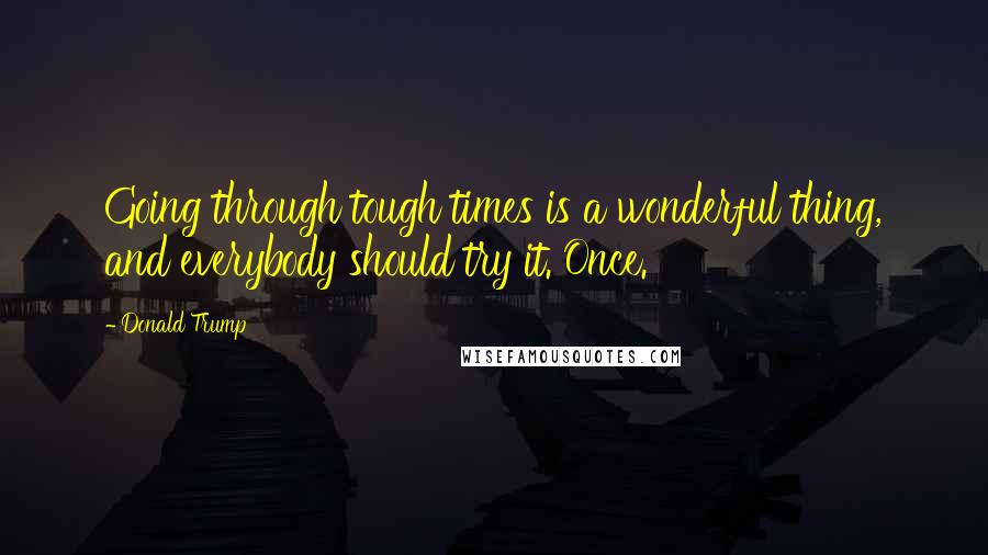 Donald Trump Quotes: Going through tough times is a wonderful thing, and everybody should try it. Once.